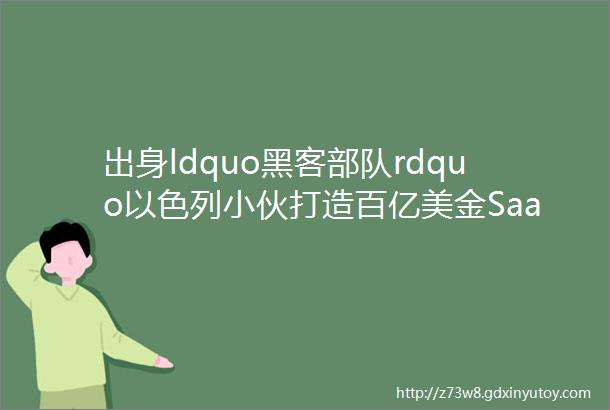 出身ldquo黑客部队rdquo以色列小伙打造百亿美金SaaS独角兽全球首富押注